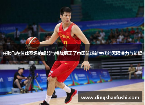 任骏飞在篮球赛场的崛起与挑战展现了中国篮球新生代的无限潜力与希望