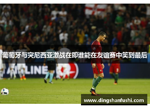 葡萄牙与突尼西亚激战在即谁能在友谊赛中笑到最后